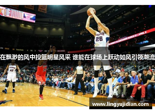 在飘渺的风中投篮明星风采 谁能在球场上跃动如风引领潮流